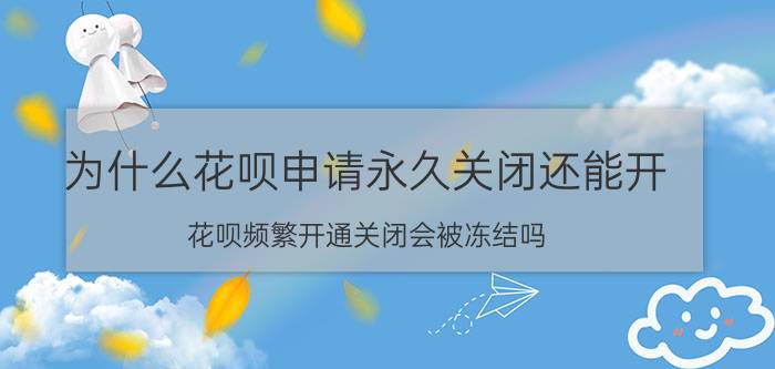 为什么花呗申请永久关闭还能开 花呗频繁开通关闭会被冻结吗？